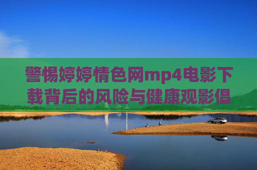 警惕婷婷情色网mp4电影下载背后的风险与健康观影倡议，警惕婷婷情色网mp4下载风险，倡导健康观影