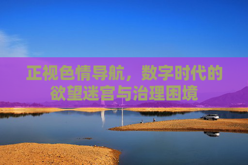 正视色情导航,数字时代的欲望迷宫与治理困境 正视色情导航,数字时代的欲望迷宫与治理困境