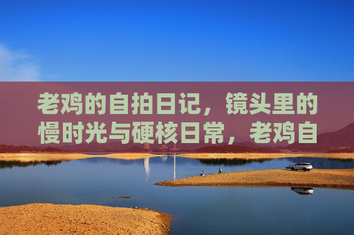 老鸡的自拍日记,镜头里的慢时光与硬核日常,老鸡自拍,慢时光与硬核日常 老鸡的自拍日记,镜头里的慢时光与硬核日常,老鸡自拍,慢时光与硬核日常