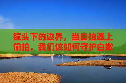 镜头下的边界,当自拍遇上偷拍,我们该如何守护白嫩背后的隐私?镜头下的边界,自拍遇上偷拍,如何守护隐私? 镜头下的边界,当自拍遇上偷拍,我们该如何守护白嫩背后的隐私?镜头下的边界,自拍遇上偷拍,如何守护隐私?
