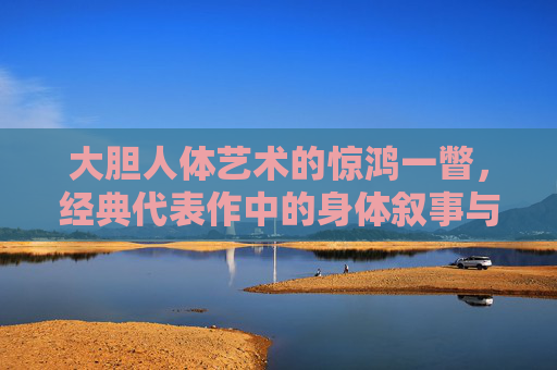 大胆人体艺术的惊鸿一瞥,经典代表作中的身体叙事与自由表达,惊鸿一瞥,经典人体艺术中的身体叙事与自由表达 大胆人体艺术的惊鸿一瞥,经典代表作中的身体叙事与自由表达,惊鸿一瞥,经典人体艺术中的身体叙事与自由表达