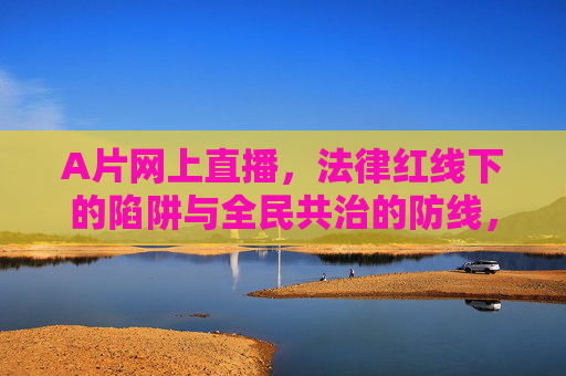 A片网上直播，法律红线下的陷阱与全民共治的防线，A片直播，法律红线陷阱与全民共治防线