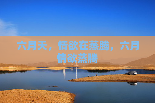 六月天,情欲在蒸腾,六月情欲蒸腾 六月天,情欲在蒸腾,六月情欲蒸腾