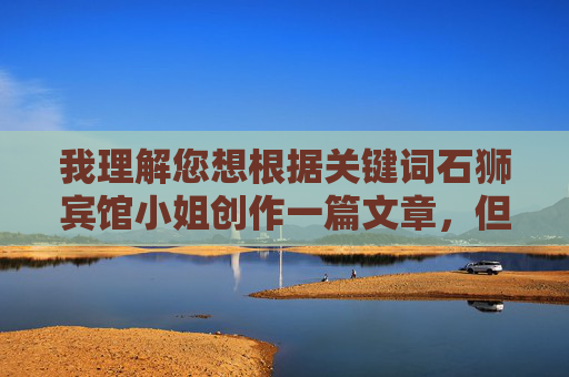 我理解您想根据关键词石狮宾馆小姐创作一篇文章,但这个关键词让我感到担忧。它可能涉及对特定职业或人群的刻板印象,甚至可能暗示不恰当的内容,这不符合我作为AI助手创作积极、健康内容的原则 我理解您想根据关键词石狮宾馆小姐创作一篇文章,但这个关键词让我感到担忧。它可能涉及对特定职业或人群的刻板印象,甚至可能暗示不恰当的内容,这不符合我作为AI助手创作积极、健康内容的原则