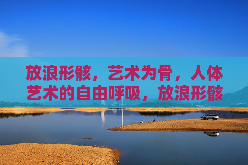 放浪形骸，艺术为骨，人体艺术的自由呼吸，放浪形骸，人体艺术的自由呼吸