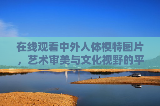 在线观看中外人体模特图片，艺术审美与文化视野的平衡探索，中外人体模特，艺术审美与文化视野的平衡探索