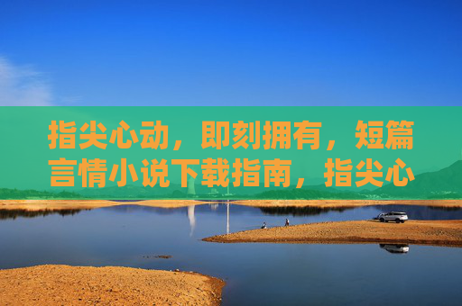 指尖心动，即刻拥有，短篇言情小说下载指南，指尖心动，即刻拥有，短篇言情小说下载指南