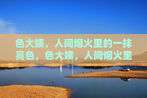 色大姨,人间烟火里的一抹亮色,色大姨,人间烟火里的亮色 色大姨,人间烟火里的一抹亮色,色大姨,人间烟火里的亮色