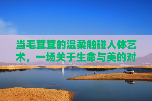当毛茸茸的温柔触碰人体艺术,一场关于生命与美的对话,温柔绒触,人体艺术中的生命与美对话 当毛茸茸的温柔触碰人体艺术,一场关于生命与美的对话,温柔绒触,人体艺术中的生命与美对话