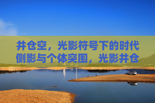 井仓空，光影符号下的时代侧影与个体突围，光影井仓空，时代侧影与个体突围