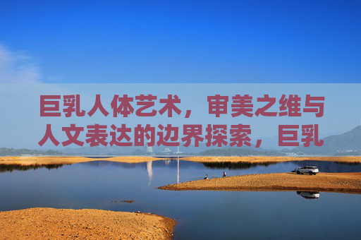 巨乳人体艺术，审美之维与人文表达的边界探索，巨乳人体艺术，审美与人文表达的边界探索