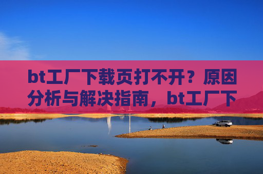 bt工厂下载页打不开？原因分析与解决指南，bt工厂下载页打不开，原因分析与解决指南