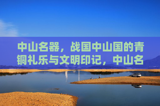 中山名器，战国中山国的青铜礼乐与文明印记，中山名器，战国中山国青铜礼乐与文明印记