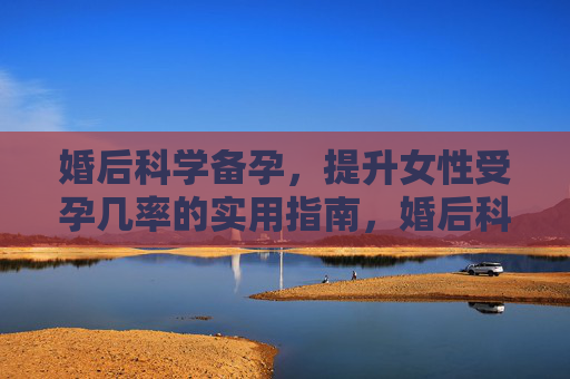 婚后科学备孕,提升女性受孕几率的实用指南,婚后科学备孕,提升女性受孕几率的实用指南 婚后科学备孕,提升女性受孕几率的实用指南,婚后科学备孕,提升女性受孕几率的实用指南