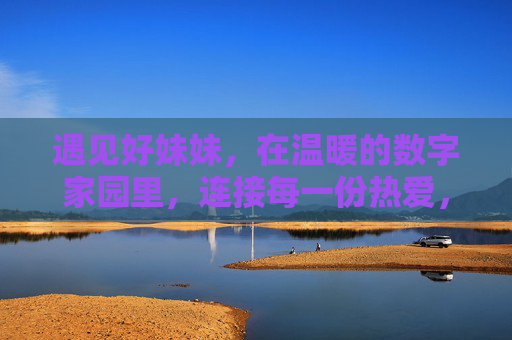 遇见好妹妹,在温暖的数字家园里,连接每一份热爱,遇见好妹妹,温暖数字家园连接每一份热爱 遇见好妹妹,在温暖的数字家园里,连接每一份热爱,遇见好妹妹,温暖数字家园连接每一份热爱
