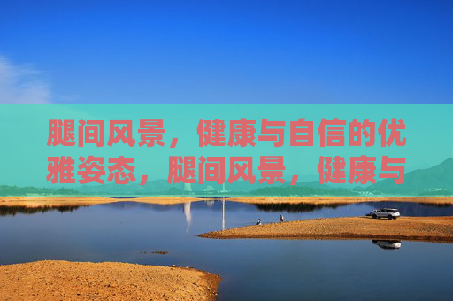 腿间风景，健康与自信的优雅姿态，腿间风景，健康与自信的优雅姿态