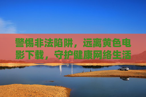警惕非法陷阱,远离黄色电影下载,守护健康网络生活 警惕非法陷阱,远离黄色电影下载,守护健康网络生活