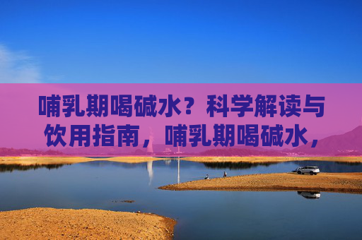 哺乳期喝碱水?科学解读与饮用指南,哺乳期喝碱水,科学解读与饮用指南 哺乳期喝碱水?科学解读与饮用指南,哺乳期喝碱水,科学解读与饮用指南