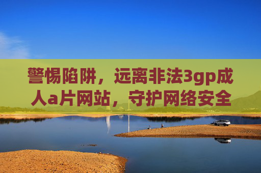警惕陷阱，远离非法3gp成人a片网站，守护网络安全与健康，警惕非法成人网站，守护网络安全与健康