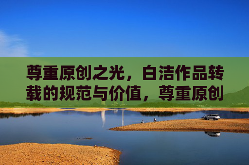 尊重原创之光，白洁作品转载的规范与价值，尊重原创，规范转载，白洁作品的价值守护