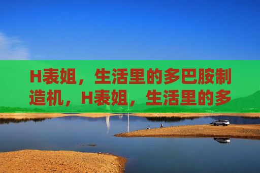 H表姐，生活里的多巴胺制造机，H表姐，生活里的多巴胺制造机
