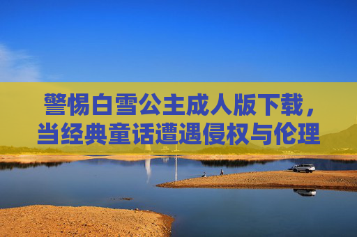 警惕白雪公主成人版下载,当经典童话遭遇侵权与伦理失范,警惕白雪公主成人版下载,经典童话遭遇侵权与伦理失范 警惕白雪公主成人版下载,当经典童话遭遇侵权与伦理失范,警惕白雪公主成人版下载,经典童话遭遇侵权与伦理失范