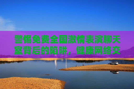 警惕免费全国激情表演聊天室背后的陷阱,健康网络交流,拒绝低俗诱惑,警惕免费激情表演聊天室陷阱,健康交流,拒绝低俗诱惑 警惕免费全国激情表演聊天室背后的陷阱,健康网络交流,拒绝低俗诱惑,警惕免费激情表演聊天室陷阱,健康交流,拒绝低俗诱惑