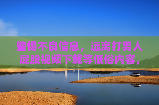 警惕不良信息，远离打男人屁股视频下载等低俗内容，警惕不良信息，远离低俗视频下载
