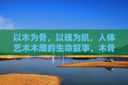 以木为骨,以魂为肌,人体艺术木雕的生命叙事,木骨魂肌,人体艺术木雕的生命叙事 以木为骨,以魂为肌,人体艺术木雕的生命叙事,木骨魂肌,人体艺术木雕的生命叙事
