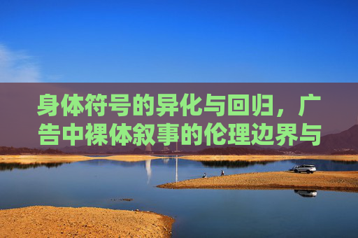 身体符号的异化与回归,广告中裸体叙事的伦理边界与价值反思,身体符号的异化与回归,广告裸体叙事的伦理边界与价值反思 身体符号的异化与回归,广告中裸体叙事的伦理边界与价值反思,身体符号的异化与回归,广告裸体叙事的伦理边界与价值反思