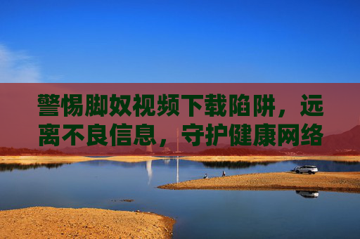 警惕脚奴视频下载陷阱，远离不良信息，守护健康网络生活，警惕脚奴视频下载陷阱，守护健康网络生活