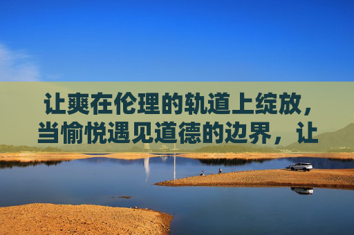 让爽在伦理的轨道上绽放,当愉悦遇见道德的边界,让爽在伦理边界绽放 让爽在伦理的轨道上绽放,当愉悦遇见道德的边界,让爽在伦理边界绽放