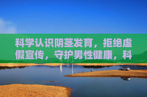 科学认识阴茎发育，拒绝虚假宣传，守护男性健康，科学认识阴茎发育，拒绝虚假宣传，守护男性健康