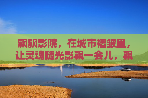 飘飘影院,在城市褶皱里,让灵魂随光影飘一会儿,飘飘影院,城市褶皱里,灵魂随光影飘一会儿 飘飘影院,在城市褶皱里,让灵魂随光影飘一会儿,飘飘影院,城市褶皱里,灵魂随光影飘一会儿