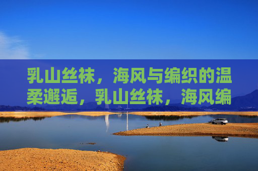 乳山丝袜,海风与编织的温柔邂逅,乳山丝袜,海风编织的温柔邂逅 乳山丝袜,海风与编织的温柔邂逅,乳山丝袜,海风编织的温柔邂逅