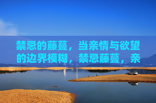 禁忌的藤蔓,当亲情与欲望的边界模糊,禁忌藤蔓,亲情与欲望的边界模糊 禁忌的藤蔓,当亲情与欲望的边界模糊,禁忌藤蔓,亲情与欲望的边界模糊