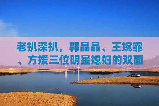 老扒深扒,郭晶晶、王婉霏、方媛三位明星媳妇的双面人生,谁最戳中你?老扒深扒郭晶晶、王婉霏、方媛三位明星媳妇的双面人生,谁最戳中你? 老扒深扒,郭晶晶、王婉霏、方媛三位明星媳妇的双面人生,谁最戳中你?老扒深扒郭晶晶、王婉霏、方媛三位明星媳妇的双面人生,谁最戳中你?
