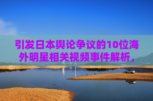 引发日本舆论争议的10位海外明星相关视频事件解析，日本舆论争议，10位海外明星视频事件解析
