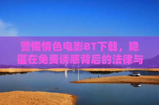 警惕情色电影BT下载，隐匿在免费诱惑背后的法律与安全陷阱，警惕免费诱惑，情色电影BT下载的法律与安全陷阱