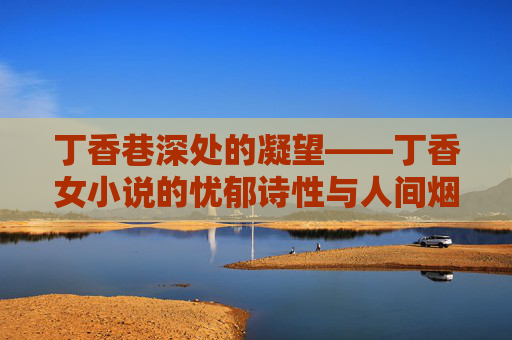 丁香巷深处的凝望——丁香女小说的忧郁诗性与人间烟火,丁香巷深处的忧郁诗性与人间烟火 丁香巷深处的凝望——丁香女小说的忧郁诗性与人间烟火,丁香巷深处的忧郁诗性与人间烟火