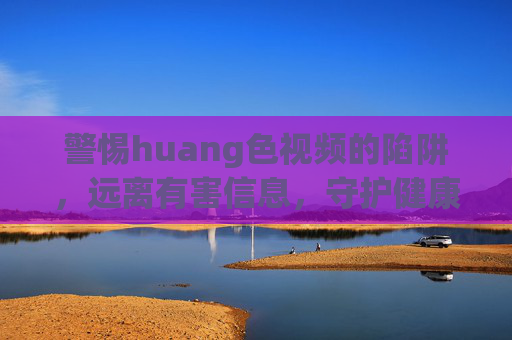 警惕huang色视频的陷阱,远离有害信息,守护健康生活,警惕huang色视频陷阱,远离有害信息守护健康生活 警惕huang色视频的陷阱,远离有害信息,守护健康生活,警惕huang色视频陷阱,远离有害信息守护健康生活