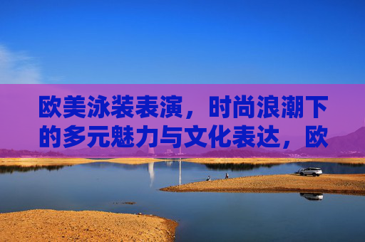 欧美泳装表演，时尚浪潮下的多元魅力与文化表达，欧美泳装表演，时尚浪潮下的多元魅力与文化表达