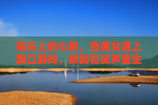 指尖上的心跳，当美女遇上胸口游戏，默契在笑声里生长，指尖心跳，美女与胸口游戏的默契笑声
