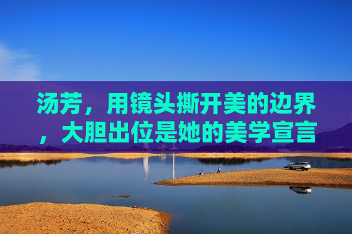 汤芳，用镜头撕开美的边界，大胆出位是她的美学宣言，汤芳，撕开美的边界，大胆出位是美学宣言
