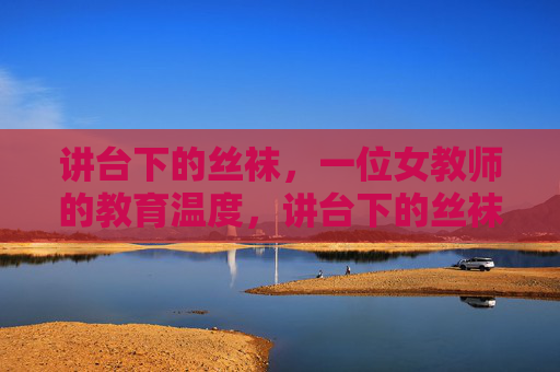 讲台下的丝袜,一位女教师的教育温度,讲台下的丝袜,教育的温度 讲台下的丝袜,一位女教师的教育温度,讲台下的丝袜,教育的温度