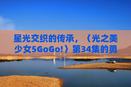 星光交织的传承,〈光之美少女5GoGo!〉第34集的勇气与羁绊,〈光之美少女5GoGo!〉第34集,星光交织的勇气与羁绊传承 星光交织的传承,〈光之美少女5GoGo!〉第34集的勇气与羁绊,〈光之美少女5GoGo!〉第34集,星光交织的勇气与羁绊传承