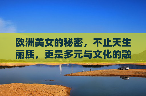 欧洲美女的秘密，不止天生丽质，更是多元与文化的融合，欧洲美女的丽质密码，多元文化的融合之力