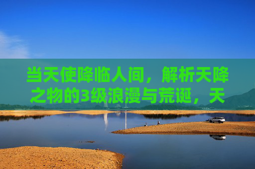 当天使降临人间,解析天降之物的3级浪漫与荒诞,天使降临人间,天降之物的三重浪漫与荒诞 当天使降临人间,解析天降之物的3级浪漫与荒诞,天使降临人间,天降之物的三重浪漫与荒诞