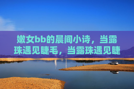 嫩女bb的晨间小诗,当露珠遇见睫毛,当露珠遇见睫毛,晨间小诗 嫩女bb的晨间小诗,当露珠遇见睫毛,当露珠遇见睫毛,晨间小诗