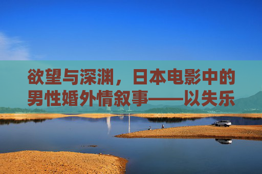 欲望与深渊,日本电影中的男性婚外情叙事——以失乐园为中心的探讨,日本电影男性婚外情叙事,欲望、深渊与失乐园 欲望与深渊,日本电影中的男性婚外情叙事——以失乐园为中心的探讨,日本电影男性婚外情叙事,欲望、深渊与失乐园